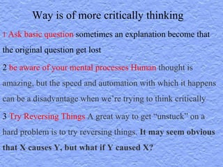 1 Ask basic question sometimes an explanation become that
the original question get lost
2 be aware of your mental processes Human thought is
amazing, but the speed and automation with which it happens
can be a disadvantage when we’re trying to think critically
3 Try Reversing Things A great way to get “unstuck” on a
hard problem is to try reversing things. It may seem obvious
that X causes Y, but what if Y caused X?
Way is of more critically thinking
 