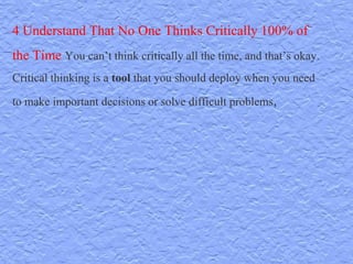 4 Understand That No One Thinks Critically 100% of
the Time You can’t think critically all the time, and that’s okay.
Critical thinking is a tool that you should deploy when you need
to make important decisions or solve difficult problems,
 