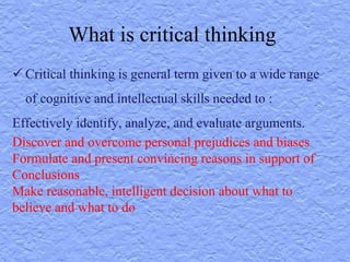 What is critical thinking
 Critical thinking is general term given to a wide range
of cognitive and intellectual skills needed to :
Effectively identify, analyze, and evaluate arguments.
Discover and overcome personal prejudices and biases
Formulate and present convincing reasons in support of
Conclusions
Make reasonable, intelligent decision about what to
believe and what to do
 