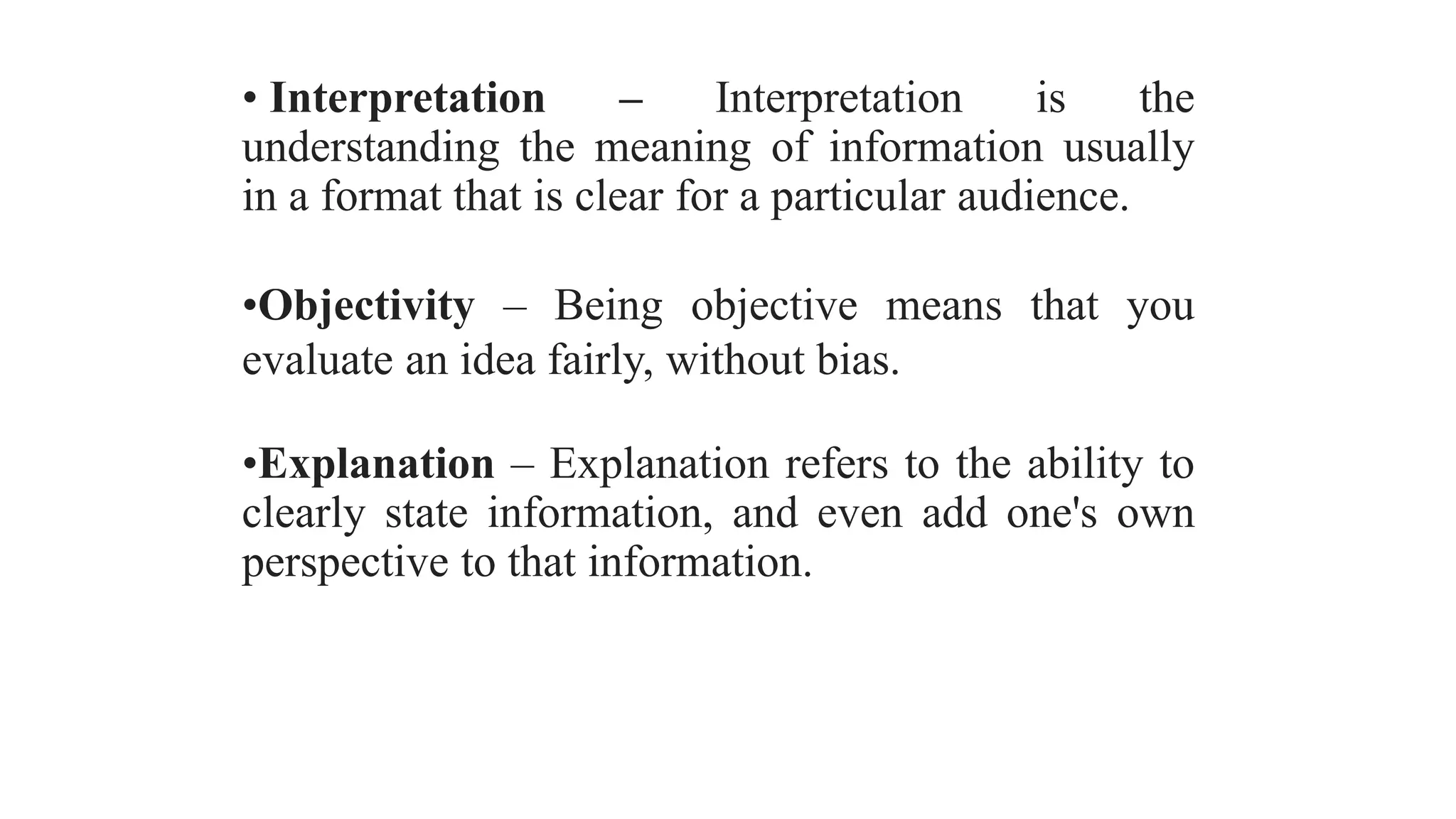 • Interpretation – Interpretation is the
understanding the meaning of information usually
in a format that is clear for a particular audience.
•Objectivity – Being objective means that you
evaluate an idea fairly, without bias.
•Explanation – Explanation refers to the ability to
clearly state information, and even add one's own
perspective to that information.
 