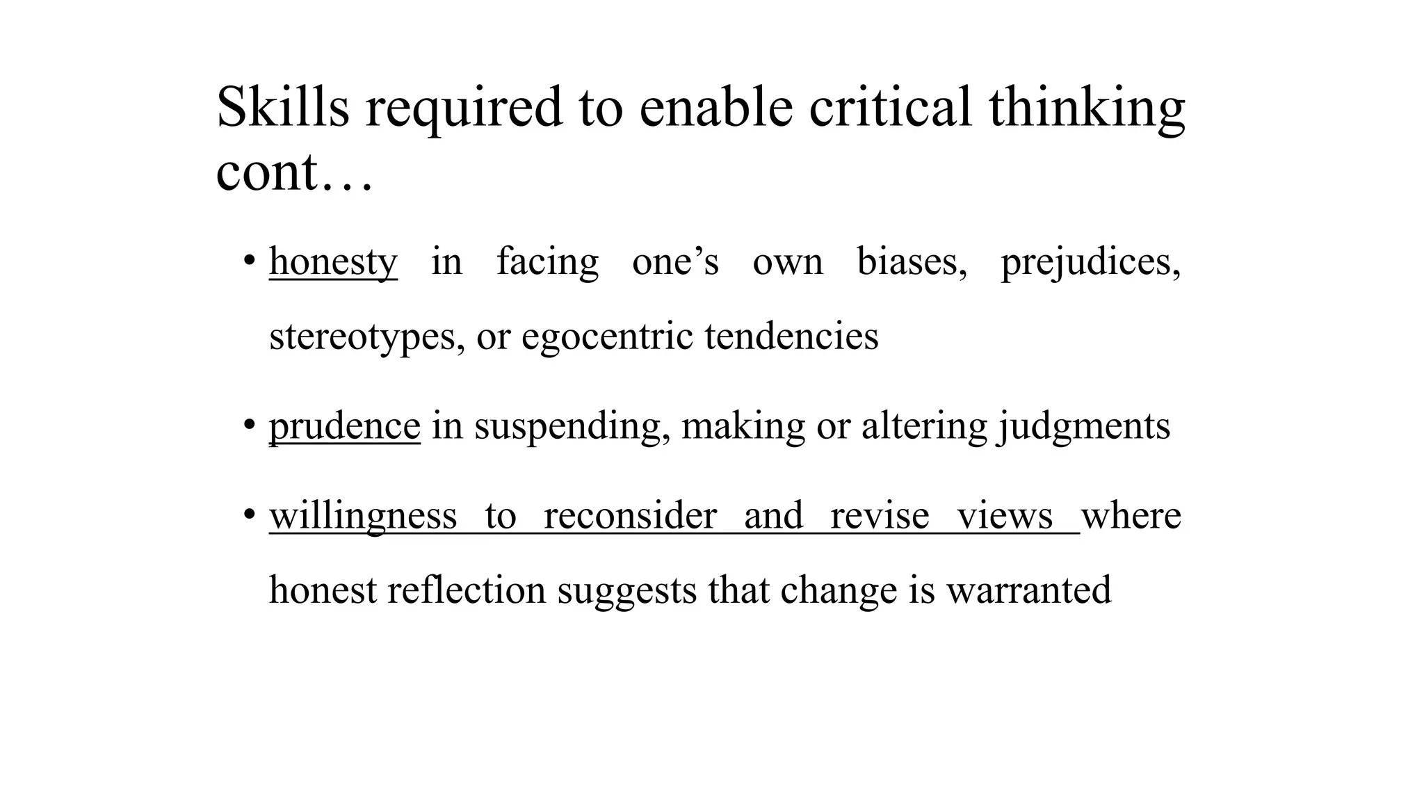 Skills required to enable critical thinking
cont…
• honesty in facing one’s own biases, prejudices,
stereotypes, or egocentric tendencies
• prudence in suspending, making or altering judgments
• willingness to reconsider and revise views where
honest reflection suggests that change is warranted
 