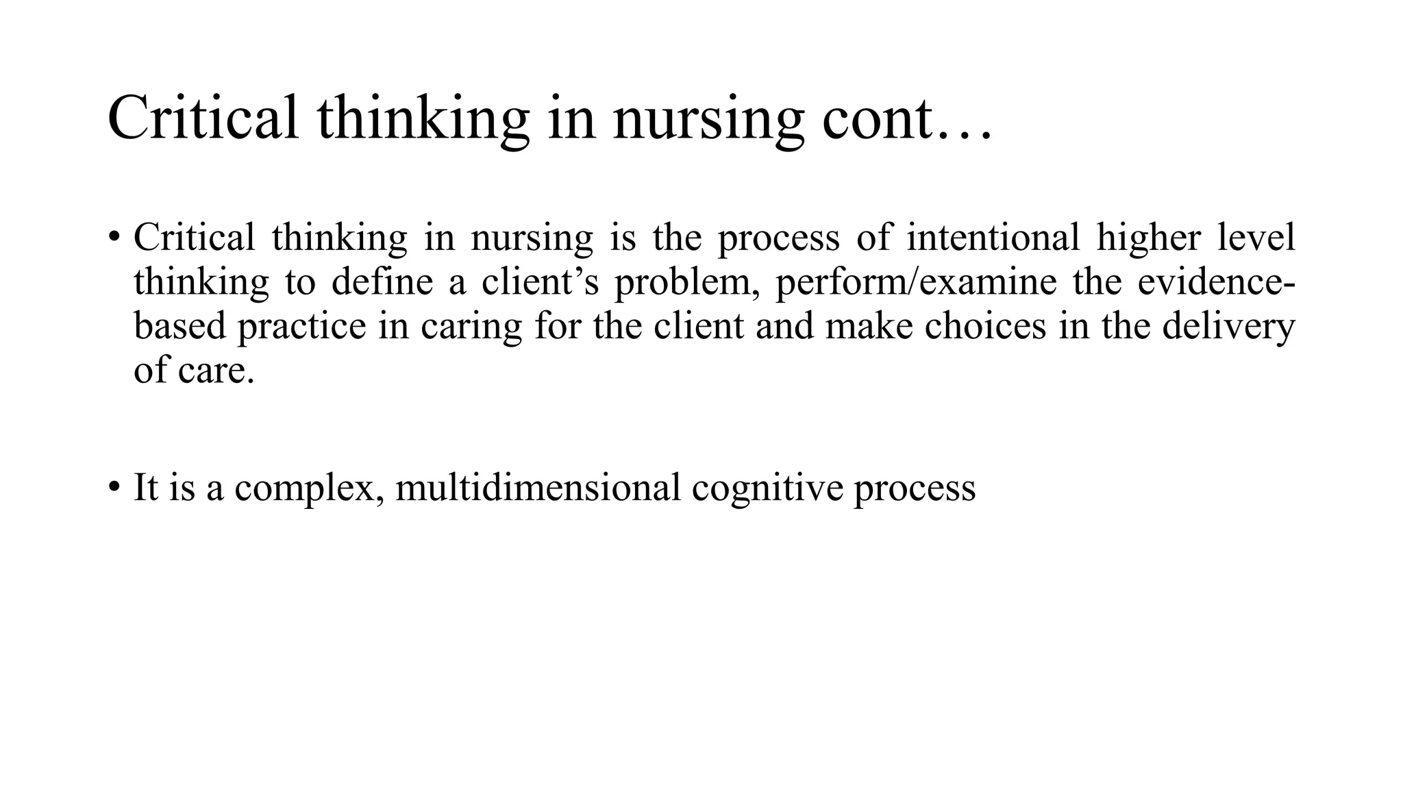 Critical thinking in nursing cont…
• Critical thinking in nursing is the process of intentional higher level
thinking to define a client’s problem, perform/examine the evidence-
based practice in caring for the client and make choices in the delivery
of care.
• It is a complex, multidimensional cognitive process
 