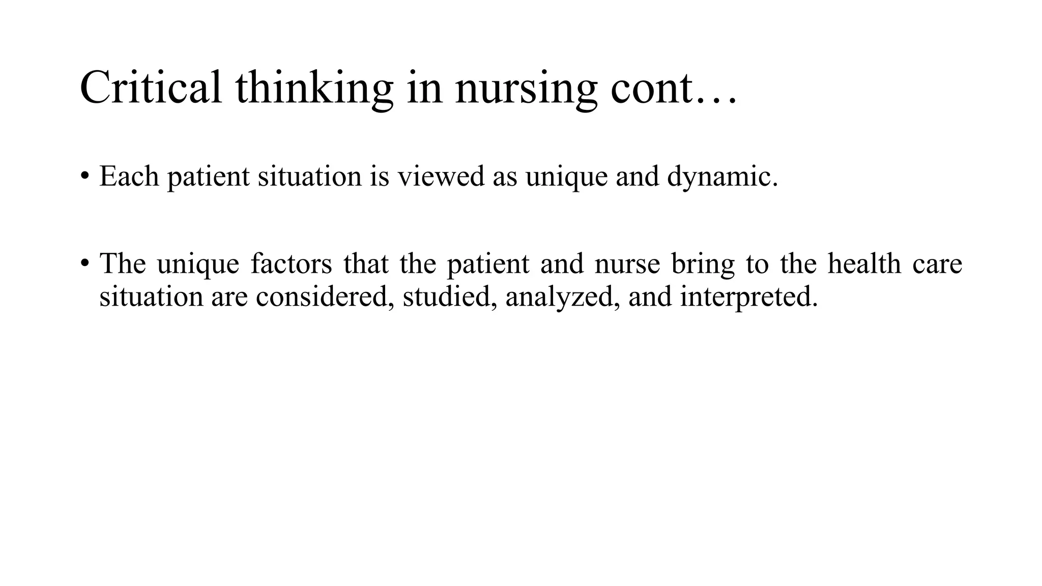 Critical thinking in nursing cont…
• Each patient situation is viewed as unique and dynamic.
• The unique factors that the patient and nurse bring to the health care
situation are considered, studied, analyzed, and interpreted.
 