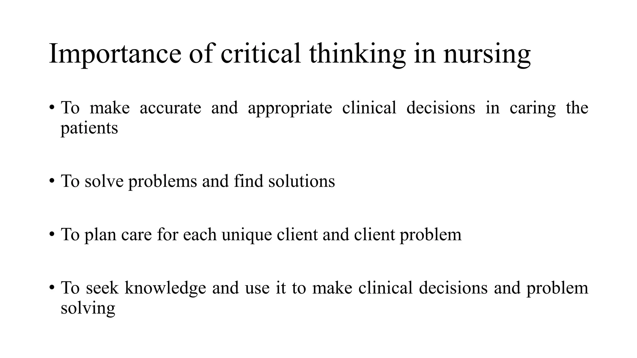 Importance of critical thinking in nursing
• To make accurate and appropriate clinical decisions in caring the
patients
• To solve problems and find solutions
• To plan care for each unique client and client problem
• To seek knowledge and use it to make clinical decisions and problem
solving
 