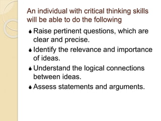 An individual with critical thinking skills
will be able to do the following
 Raise pertinent questions, which are
clear and precise.
 Identify the relevance and importance
of ideas.
 Understand the logical connections
between ideas.
 Assess statements and arguments.
 