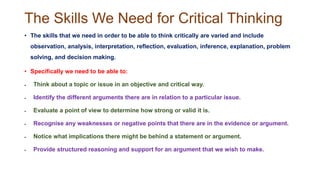 The Skills We Need for Critical Thinking
• The skills that we need in order to be able to think critically are varied and include
observation, analysis, interpretation, reflection, evaluation, inference, explanation, problem
solving, and decision making.
• Specifically we need to be able to:
 Think about a topic or issue in an objective and critical way.
 Identify the different arguments there are in relation to a particular issue.
 Evaluate a point of view to determine how strong or valid it is.
 Recognise any weaknesses or negative points that there are in the evidence or argument.
 Notice what implications there might be behind a statement or argument.
 Provide structured reasoning and support for an argument that we wish to make.
 