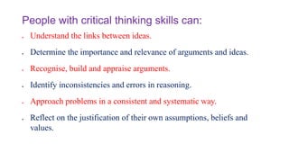 People with critical thinking skills can:
 Understand the links between ideas.
 Determine the importance and relevance of arguments and ideas.
 Recognise, build and appraise arguments.
 Identify inconsistencies and errors in reasoning.
 Approach problems in a consistent and systematic way.
 Reflect on the justification of their own assumptions, beliefs and
values.
 