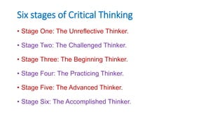 Six stages of Critical Thinking
• Stage One: The Unreflective Thinker.
• Stage Two: The Challenged Thinker.
• Stage Three: The Beginning Thinker.
• Stage Four: The Practicing Thinker.
• Stage Five: The Advanced Thinker.
• Stage Six: The Accomplished Thinker.
 