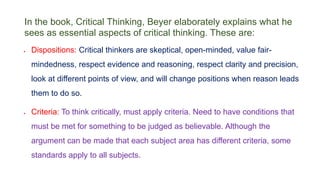 In the book, Critical Thinking, Beyer elaborately explains what he
sees as essential aspects of critical thinking. These are:
 Dispositions: Critical thinkers are skeptical, open-minded, value fair-
mindedness, respect evidence and reasoning, respect clarity and precision,
look at different points of view, and will change positions when reason leads
them to do so.
 Criteria: To think critically, must apply criteria. Need to have conditions that
must be met for something to be judged as believable. Although the
argument can be made that each subject area has different criteria, some
standards apply to all subjects.
 