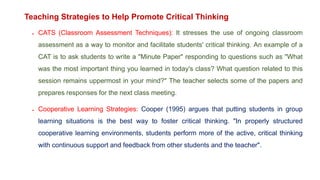 Teaching Strategies to Help Promote Critical Thinking
 CATS (Classroom Assessment Techniques): It stresses the use of ongoing classroom
assessment as a way to monitor and facilitate students' critical thinking. An example of a
CAT is to ask students to write a "Minute Paper" responding to questions such as "What
was the most important thing you learned in today's class? What question related to this
session remains uppermost in your mind?" The teacher selects some of the papers and
prepares responses for the next class meeting.
 Cooperative Learning Strategies: Cooper (1995) argues that putting students in group
learning situations is the best way to foster critical thinking. "In properly structured
cooperative learning environments, students perform more of the active, critical thinking
with continuous support and feedback from other students and the teacher".
 