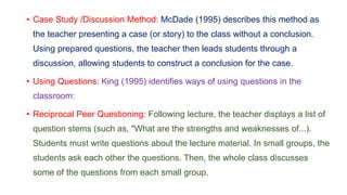 • Case Study /Discussion Method: McDade (1995) describes this method as
the teacher presenting a case (or story) to the class without a conclusion.
Using prepared questions, the teacher then leads students through a
discussion, allowing students to construct a conclusion for the case.
• Using Questions: King (1995) identifies ways of using questions in the
classroom:
• Reciprocal Peer Questioning: Following lecture, the teacher displays a list of
question stems (such as, "What are the strengths and weaknesses of...).
Students must write questions about the lecture material. In small groups, the
students ask each other the questions. Then, the whole class discusses
some of the questions from each small group.
 
