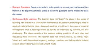  Reader's Questions: Require students to write questions on assigned reading and turn
them in at the beginning of class. Select a few of the questions as the impetus for class
discussion.
 Conference Style Learning: The teacher does not "teach" the class in the sense of
lecturing. The teacher is a facilitator of a conference. Students must thoroughly read all
required material before class. Assigned readings should be in the zone of proximal
development. That is, readings should be able to be understood by students, but also
challenging. The class consists of the students asking questions of each other and
discussing these questions. The teacher does not remain passive, but rather, helps
"direct and mold discussions by posing strategic questions and helping students build
on each others' ideas" (Underwood & Wald, 1995).
 
