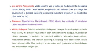 Use Writing Assignments: Wade sees the use of writing as fundamental to developing
critical thinking skills. "With written assignments, an instructor can encourage the
development of dialectic reasoning by requiring students to argue both [or more] sides
of an issue" (p. 24).
 Dialogues: Robertsonand Rane-Szostak (1996) identify two methods of stimulating
useful discussions in the classroom:
 Written dialogues: Give students written dialogues to analyze. In small groups, students
must identify the different viewpoints of each participant in the dialogue. Must look for
biases, presence or exclusion of important evidence, alternative interpretations,
misstatement of facts, and errors in reasoning. Each group must decide which view is
the most reasonable. After coming to a conclusion, each group acts out their dialogue
and explains their analysis of it.
 