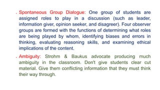  Spontaneous Group Dialogue: One group of students are
assigned roles to play in a discussion (such as leader,
information giver, opinion seeker, and disagreer). Four observer
groups are formed with the functions of determining what roles
are being played by whom, identifying biases and errors in
thinking, evaluating reasoning skills, and examining ethical
implications of the content.
 Ambiguity: Strohm & Baukus advocate producing much
ambiguity in the classroom. Don't give students clear cut
material. Give them conflicting information that they must think
their way through.
 
