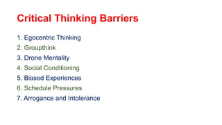 Critical Thinking Barriers
1. Egocentric Thinking
2. Groupthink
3. Drone Mentality
4. Social Conditioning
5. Biased Experiences
6. Schedule Pressures
7. Arrogance and Intolerance
 