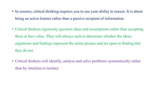 • In essence, critical thinking requires you to use your ability to reason. It is about
being an active learner rather than a passive recipient of information.
• Critical thinkers rigorously question ideas and assumptions rather than accepting
them at face value. They will always seek to determine whether the ideas,
arguments and findings represent the entire picture and are open to finding that
they do not.
• Critical thinkers will identify, analyse and solve problems systematically rather
than by intuition or instinct.
 