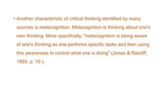 • Another characteristic of critical thinking identified by many
sources is metacognition. Metacognition is thinking about one's
own thinking. More specifically, "metacognition is being aware
of one's thinking as one performs specific tasks and then using
this awareness to control what one is doing" (Jones & Ratcliff,
1993, p. 10 ).
 