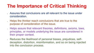 The Importance of Critical Thinking
 Assures that conclusions are all relevant to the issue under
consideration.
 Helps the thinker reach conclusions that are true to the
purpose of consideration of the issue.
 Helps assure that relevant theories, definitions, axioms, laws,
principles, or models underlying the issue are considered in
their proper context.
 Reduces the likelihood of personal biases, prejudices, self-
deception, distortion, misinformation, and so on being injected
into the conclusion process.
 
