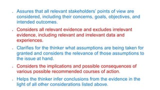  Assures that all relevant stakeholders’ points of view are
considered, including their concerns, goals, objectives, and
intended outcomes.
 Considers all relevant evidence and excludes irrelevant
evidence, including relevant and irrelevant data and
experiences.
 Clarifies for the thinker what assumptions are being taken for
granted and considers the relevance of those assumptions to
the issue at hand.
 Considers the implications and possible consequences of
various possible recommended courses of action.
 Helps the thinker infer conclusions from the evidence in the
light of all other considerations listed above.
 