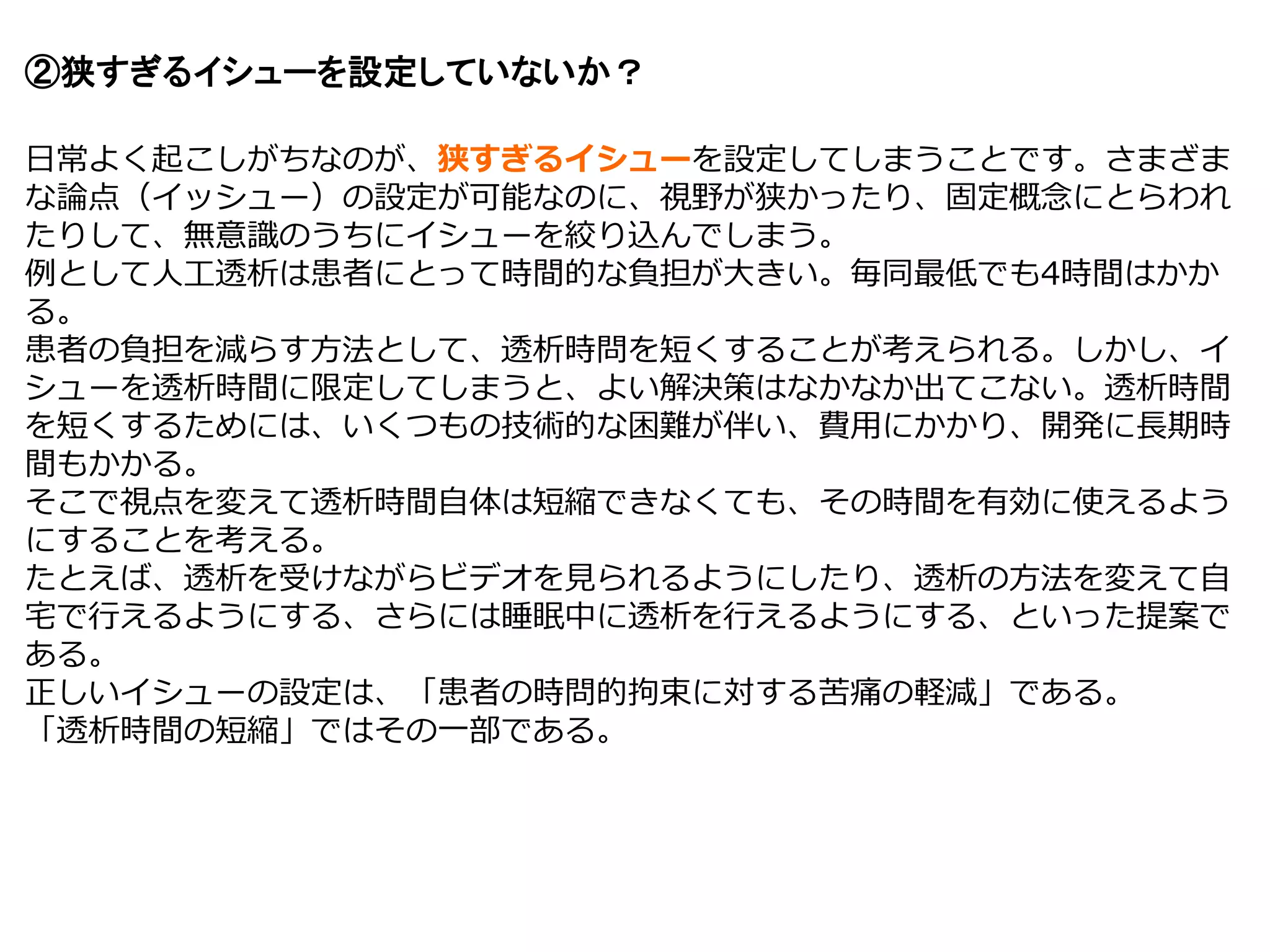 ②狭すぎるイシューを設定していないか？
日常よく起こしがちなのが、狭すぎるイシューを設定してしまうことです。さまざま
な論点（イッシュー）の設定が可能なのに、視野が狭かったり、固定概念にとらわれ
たりして、無意識のうちにイシューを絞り込んでしまう。
例として人工透析は患者にとって時間的な負担が大きい。毎同最低でも4時間はかか
る。
患者の負担を減らす方法として、透析時問を短くすることが考えられる。しかし、イ
シューを透析時間に限定してしまうと、よい解決策はなかなか出てこない。透析時間
を短くするためには、いくつもの技術的な困難が伴い、費用にかかり、開発に長期時
間もかかる。
そこで視点を変えて透析時間自体は短縮できなくても、その時間を有効に使えるよう
にすることを考える。
たとえば、透析を受けながらビデオを見られるようにしたり、透析の方法を変えて自
宅で行えるようにする、さらには睡眠中に透析を行えるようにする、といった提案で
ある。
正しいイシューの設定は、「患者の時問的拘束に対する苦痛の軽減」である。
「透析時間の短縮」ではその一部である。
 