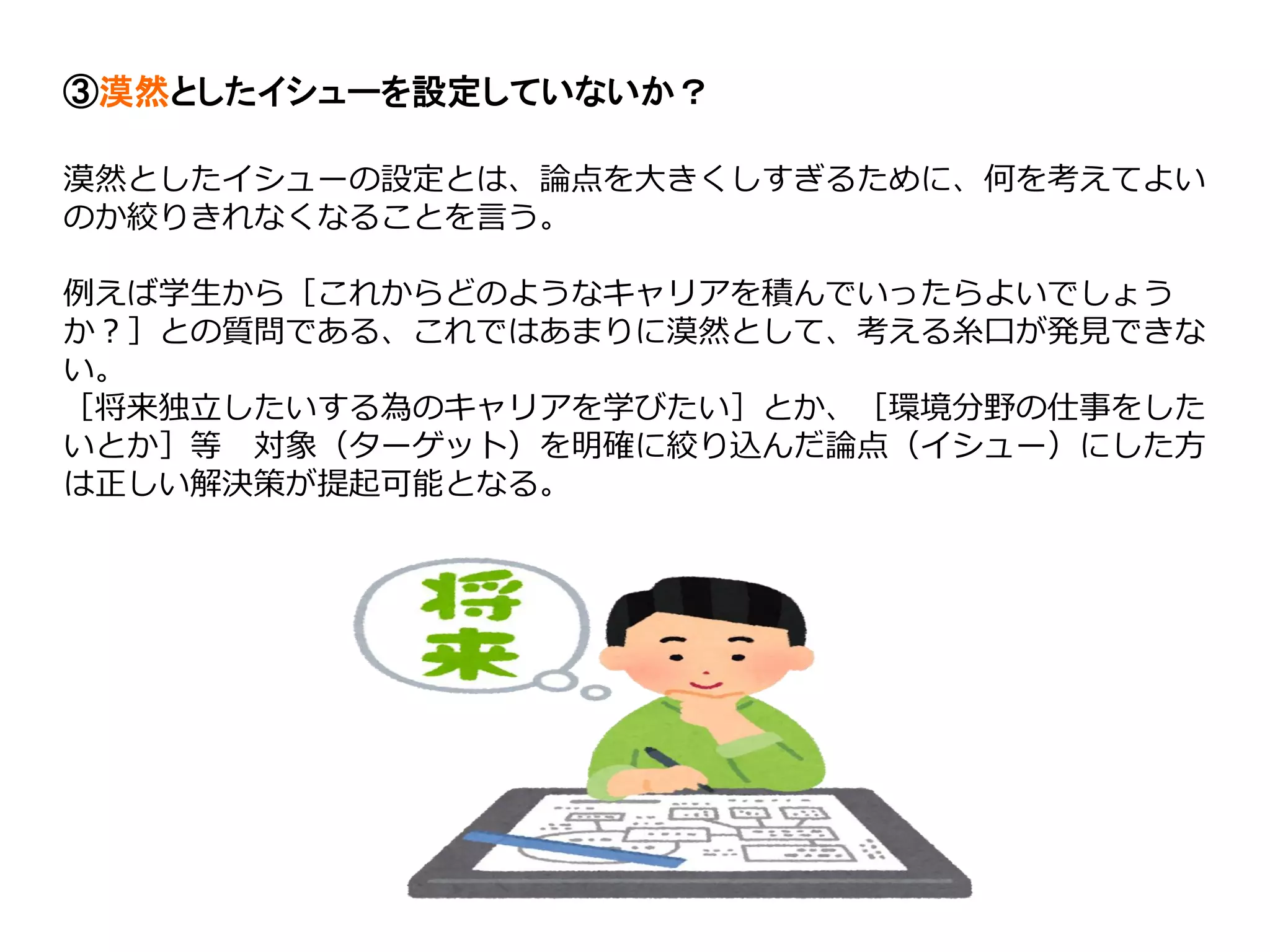 ③漠然としたイシューを設定していないか？
漠然としたイシューの設定とは、論点を大きくしすぎるために、何を考えてよい
のか絞りきれなくなることを言う。
例えば学生から［これからどのようなキャリアを積んでいったらよいでしょう
か？］との質問である、これではあまりに漠然として、考える糸口が発見できな
い。
［将来独立したいする為のキャリアを学びたい］とか、［環境分野の仕事をした
いとか］等 対象（ターゲット）を明確に絞り込んだ論点（イシュー）にした方
は正しい解決策が提起可能となる。
 
