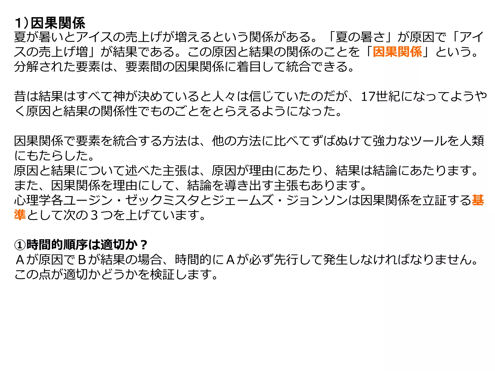 １）因果関係
夏が暑いとアイスの売上げが増えるという関係がある。「夏の暑さ」が原因で「アイ
スの売上げ増」が結果である。この原因と結果の関係のことを「因果関係」という。
分解された要素は、要素間の因果関係に着目して統合できる。
昔は結果はすべて神が決めていると人々は信じていたのだが、17世紀になってようや
く原因と結果の関係性でものごとをとらえるようになった。
因果関係で要素を統合する方法は、他の方法に比べてずばぬけて強力なツールを人類
にもたらした。
原因と結果について述べた主張は、原因が理由にあたり、結果は結論にあたります。
また、因果関係を理由にして、結論を導き出す主張もあります。
心理学各ユージン・ゼックミスタとジェームズ・ジョンソンは因果関係を立証する基
準として次の３つを上げています。
①時間的順序は適切か？
Ａが原因でＢが結果の場合、時間的にＡが必ず先行して発生しなければなりません。
この点が適切かどうかを検証します。
 