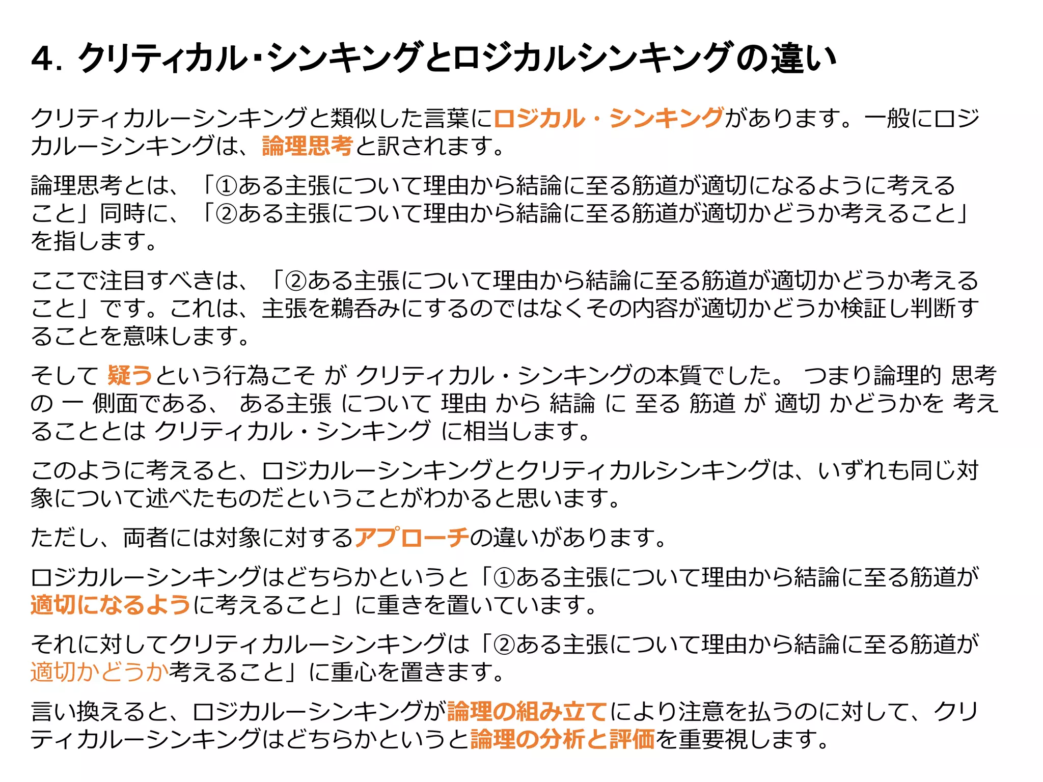 クリティカルーシンキングと類似した言葉にロジカル・シンキングがあります。一般にロジ
カルーシンキングは、論理思考と訳されます。
論理思考とは、「①ある主張について理由から結論に至る筋道が適切になるように考える
こと」同時に、「②ある主張について理由から結論に至る筋道が適切かどうか考えること」
を指します。
ここで注目すべきは、「②ある主張について理由から結論に至る筋道が適切かどうか考える
こと」です。これは、主張を鵜呑みにするのではなくその内容が適切かどうか検証し判断す
ることを意味します。
そして 疑うという行為こそ が クリティカル・シンキングの本質でした。 つまり論理的 思考
の 一 側面である、 ある主張 について 理由 から 結論 に 至る 筋道 が 適切 かどうかを 考え
ることとは クリティカル・シンキング に相当します。
このように考えると、ロジカルーシンキングとクリティカルシンキングは、いずれも同じ対
象について述べたものだということがわかると思います。
ただし、両者には対象に対するアプローチの違いがあります。
ロジカルーシンキングはどちらかというと「①ある主張について理由から結論に至る筋道が
適切になるように考えること」に重きを置いています。
それに対してクリティカルーシンキングは「②ある主張について理由から結論に至る筋道が
適切かどうか考えること」に重心を置きます。
言い換えると、ロジカルーシンキングが論理の組み立てにより注意を払うのに対して、クリ
ティカルーシンキングはどちらかというと論理の分析と評価を重要視します。
４．クリティカル・シンキングとロジカルシンキングの違い
 