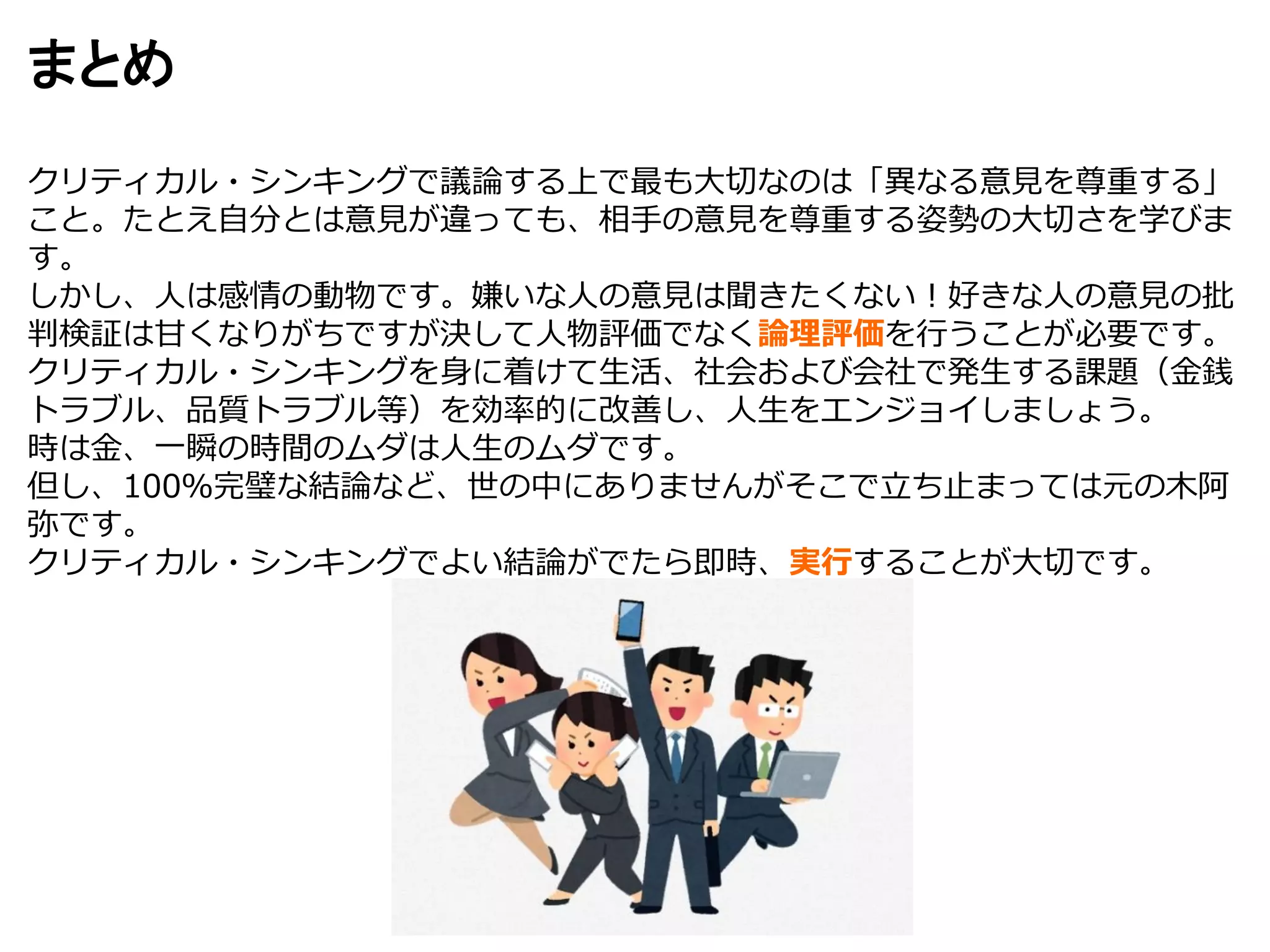 まとめ
クリティカル・シンキングで議論する上で最も大切なのは「異なる意見を尊重する」
こと。たとえ自分とは意見が違っても、相手の意見を尊重する姿勢の大切さを学びま
す。
しかし、人は感情の動物です。嫌いな人の意見は聞きたくない！好きな人の意見の批
判検証は甘くなりがちですが決して人物評価でなく論理評価を行うことが必要です。
クリティカル・シンキングを身に着けて生活、社会および会社で発生する課題（金銭
トラブル、品質トラブル等）を効率的に改善し、人生をエンジョイしましょう。
時は金、一瞬の時間のムダは人生のムダです。
但し、100％完璧な結論など、世の中にありませんがそこで立ち止まっては元の木阿
弥です。
クリティカル・シンキングでよい結論がでたら即時、実行することが大切です。
 