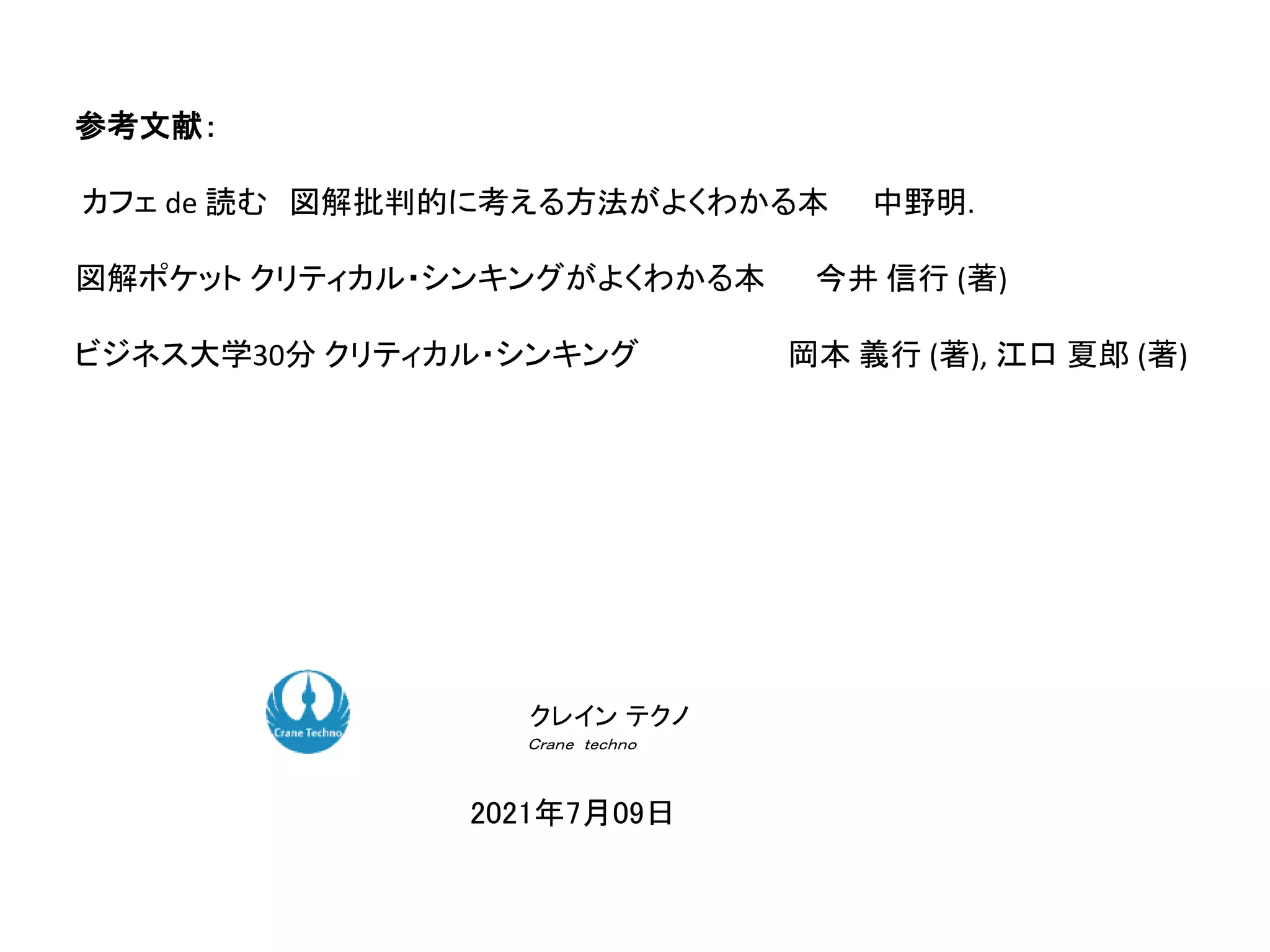 参考文献：
カフェ de 読む 図解批判的に考える方法がよくわかる本 中野明.
図解ポケット クリティカル・シンキングがよくわかる本 今井 信行 (著)
ビジネス大学30分 クリティカル・シンキング 岡本 義行 (著), 江口 夏郎 (著)
ク コンサルティング
ク コンサルティング
2021年7月09日
クレイン テクノ
Ｃｒａｎｅ ｔｅｃｈｎｏ
 