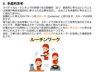 ５．
クリティカル・シンキングの特徴である客観的 且つ 創造的に考えるということ
は常識や教条を盲目的に受け入れる立場を否定し、ものごとを多面的に考えること
に他なりません。
習慣化した考え方のパターンをスキーマ（(schema）と呼びます、スキーマは効率
的です。
繰り返し起こる出来事については、スキーマで対処することで思考を省力化できる
からです。常識や教条はスキーマの言い換えに他なりません。
仕事のなかで日常的にいつも行なう定型的な業務のことをルーチンワークと呼びま
すがこれもスキーマーの活用した業務効率化の一つです。
会社、工場で良く使用されています、マニュアルもスキーマーの活用した業務効率
化です。
 