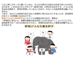 しかし常にスキーマに頼っていると、そこから得られる答えは決まり切ったものに
なります。いわゆるステレオタイプ（紋切り型）と呼ばれるものです。こうした状
況はある意味で、思考が停滞しているといえます。少なくとも批判思考は働いてい
ません。
つまり、ものごとを紋切り型ではなく多面的に考えるようにすることが、批判思考
のもう１つの特徴になるわけです。
群盲(ぐんもう)象を評すというインドの寓話があります、意味は
「多角的に見ないと、物事の真実の姿を知ることはできない！」ということです。
批判思考でも一つだけの見方だけでなく、多角的な見方をして真実を把握すること
が大切です。
 