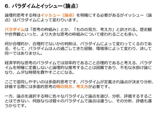 ６．パラダイムとイッシュー（論点）
論理的思考する時はイッシュー（論点）を明確にする必要があるがイッシュー（論
点）はパラダイムによって変わりいます。
パラダイムは「思考の枠組み」とか、「ものの見方、考え方」と訳される。歴史観
や世界観といった、より大きな思考の枠組みについて使われることも多い。
何か合理的か、合理的でないかの判断は、パラダイムによって変わってくるのであ
る、そして、パラダイムは人の過ごしてきた経験、環境等によって変わり、決して
同一ではありません。
経済学的な思考のパラダイムでは効率的であること合理的であると考える、パラダ
イムを明確に定義しないと論理的な推考することは困難であり、不毛な水掛け論に
なり、ムダな時間を費やすことになる。
ここで混同しやすいのは多面的思考です、パラダイムが定義され論点が決まり分析、
評価する際には多面的思考の物の見方、考え方が必要です。
一方、論点を選択する時に色々なパラダイムで論点を選び、分析、評価するするこ
とはできない、何故ならば個々のパラダイムで論点は違うし、その分析、評価も違
うからです。
 