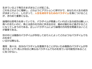 生きている上で毎日さまざまなことが起こる。
これをどのように理解し、どのようにアクションに移すかで、あなたの人生の成功
が決まっていく、したがって、人生を成功するためのパラダイムを身につけること
が、きわめて重要になる。
論理的な思考力を持っていても、パラダイムが間違っていれば人生の成功は難しい、
南へ行きたいのに、南とは逆の北方向に歩き出せば、進めば進むほど遠ざかること
になってしまうのである。正しいパラダイムにより論理の方向性を間違えないこと
が重要である。
世の中には複数のパラダイムが存在しており人によってどのようなパラダイムでも
のを見て
いるかは異なる。
普段 我々は、自分のパラダイムを意識することがないため複数のパラダイムが存
在することや､他人が自分と異なるパラダイムでものを見ている可能性があること
に気づかない。
 