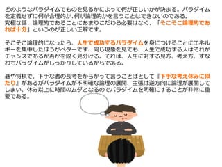 どのようなパラダイムでものを見るかによって何が正しいかが決まる。パラダイム
を定義せずに何が合理的か､何が論理的かを言うことはできないのである。
究極な話、論理的であることにあまりこだわる必要はなく、「そこそこ論理的であ
れば十分」というのが正しい正解です。
そこそこ論理的になったら、人生で成功するパラダイムを身につけることにエネル
ギーを集中したほうがベターです、同じ現象を見ても、人生で成功する人はそれが
チャンスであるか否かを鋭く見分ける。それは、人生に対する見方、考え方、すな
わちパラダイムがしっかりしているからである。
碁や将棋で、下手な者の長考をからかって言うことばとして『下手な考え休みに似
たり』があるがパラダイムが不明確な論理の展開、主張は逆方向に論理が展開して
しまい、休み以上に時間のムダとなるのでパラダイムを明確にすることが非常に重
要である。
 