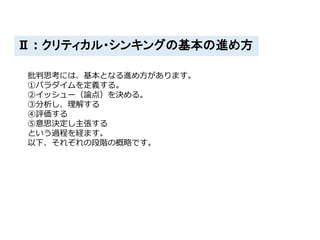 Ⅱ：クリティカル・シンキングの基本の進め方
批判思考には、基本となる進め方があります。
①パラダイムを定義する。
②イッシュー（論点）を決める。
③分析し、理解する
④評価する
⑤意思決定し主張する
という過程を経ます。
以下、それぞれの段階の概略です。
 