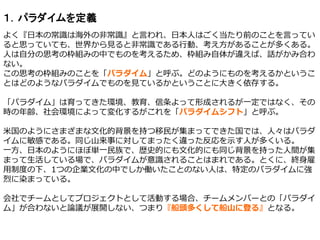 １．パラダイムを定義
よく『日本の常識は海外の非常識』と言われ、日本人はごく当たり前のことを言ってい
ると思っていても、世界から見ると非常識である行動、考え方があることが多くある。
人は自分の思考の枠組みの中でものを考えるため、枠組み自体が違えば、話がかみ合わ
ない。
この思考の枠組みのことを「パラダイム」と呼ぶ。どのようにものを考えるかというこ
とはどのようなパラダイムでものを見ているかということに大きく依存する。
「パラダイム」は育ってきた環境、教育、信条よって形成されるが一定ではなく、その
時の年齢、社会環境によって変化するがこれを「パラダイムシフト」と呼ぶ。
米国のようにさまざまな文化的背景を持つ移民が集まってできた国では、人々はパラダ
イムに敏感である。同じ山来事に対してまったく違った反応を示す人が多くいる。
一方、日本のようにほぼ単一民族で、歴史的にも文化的にも同じ背景を持った人間が集
まって生活している場で、パラダイムが意識されることはまれである。とくに、終身雇
用制度の下、1つの企業文化の中でしか働いたことのない人は、特定のパラダイムに強
烈に染まっている。
会社でチームとしてプロジェクトとして活動する場合、チームメンバーとの「パラダイ
ム」が合わないと論議が展開しない、つまり『船頭多くして船山に登る』となる。
 