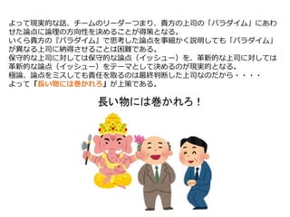 よって現実的な話、チームのリーダーつまり、貴方の上司の「パラダイム」にあわ
せた論点に論理の方向性を決めることが得策となる。
いくら貴方の『パラダイム』で思考した論点を事細かく説明しても「パラダイム」
が異なる上司に納得させることは困難である。
保守的な上司に対しては保守的な論点（イッシュー）を、革新的な上司に対しては
革新的な論点（イッシュー）をテーマとして決めるのが現実的となる。
極論、論点をミスしても責任を取るのは最終判断した上司なのだから・・・・
よって「長い物には巻かれろ」が上策である。
 