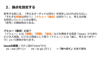 ２．論点を設定する
思考する前には、「考えるターゲットは何か」を特定しなければならない。
「そもそも問題は何か？」「イシュー（論点）は何か？」と、考える対象
を特定していくことが必要だ。
「思考」の開始地点である。
イシュー（論点）とは？
「イシュー」とは「課題」「問題」「論点」などを意味する英語「issue」から来た
ビジネス用語。ビジネス用語として使う「イシュー」には「論じ、考えるべきテー
マ」という意味があります。
issueの語源：ラテン語の"exire"から
ex：out (外へ)＋ ire：to go (行く) →「外へ行く」を表す意味
 