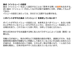 論点（イッシュー）の設定
論点（イッシュー）を正しく設定することは『思考する事』の品質を左右する。
逆に論点（イッシュー）が正しくなければ後で論理的に分析、評価してもムダ
である。
イシューの設定にあたっては、次の3つに注意する必要がある。
①ポイントがずれた論点（イッシュー）を設定していないか？
ポイントがずれたイシューの設定とは、本来考えるべぎイシュー、あるいは他
の人が考えているイシューからずれたところに、自分のイシューを設定してい
る場合を言う。これではいくら深く考え、分析しても役に立たない。
例えば日本の少子化を論議する時に各人のパラダイムによって主張（意見）は
異なる。
労働人口が減少し、地方の町などで高齢者の割合が増え、過疎化すすみ、社会
保障体制の維持が困難なりと問題として捉えている人もいれば逆に日本の人口
が減れば、その割合の応じて食料、エネルギー等は不要となり、一人当たりの
面積も増加し、日本が住みやすくなると捉えている人もいます。
 