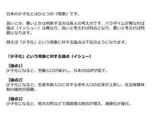 日本の少子化とはひとつの『現象』です。
良いとか、悪いとかは判断するのは各人の考え方です、パラダイムが異なれば
論点（イッシュー）は異なり、良いと考えれば利点となり、悪いと考えれば問
題となります。
例えば「少子化」という現象に対する論点は下記のようになります。
「少子化」という現象に対する論点（イシュー）
【論点1】
少子化になると、労働人口が減少し、日本のGDPが低下。
【論点2】
少子化になると、生産年齢人口に対する老年人口の比率が上昇し、社会保障体
制の維持が困難。
【論点3】
少子化になると、地方の町などで高齢者の割合が増え、過疎化が進行。
 
