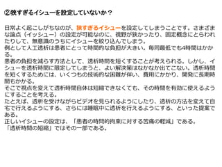 ②狭すぎるイシューを設定していないか？
日常よく起こしがちなのが、狭すぎるイシューを設定してしまうことです。さまざま
な論点（イッシュー）の設定が可能なのに、視野が狭かったり、固定概念にとらわれ
たりして、無意識のうちにイシューを絞り込んでしまう。
例として人工透析は患者にとって時間的な負担が大きい。毎同最低でも4時間はかか
る。
患者の負担を減らす方法として、透析時問を短くすることが考えられる。しかし、イ
シューを透析時間に限定してしまうと、よい解決策はなかなか出てこない。透析時間
を短くするためには、いくつもの技術的な困難が伴い、費用にかかり、開発に長期時
間もかかる。
そこで視点を変えて透析時間自体は短縮できなくても、その時間を有効に使えるよう
にすることを考える。
たとえば、透析を受けながらビデオを見られるようにしたり、透析の方法を変えて自
宅で行えるようにする、さらには睡眠中に透析を行えるようにする、といった提案で
ある。
正しいイシューの設定は、「患者の時問的拘束に対する苦痛の軽減」である。
「透析時間の短縮」ではその一部である。
 