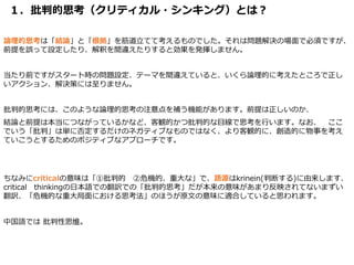 １．批判的思考（クリティカル・シンキング）とは？
論理的思考は「結論」と「根拠」を筋道立てて考えるものでした。それは問題解決の場面で必須ですが、
前提を誤って設定したり、解釈を間違えたりすると効果を発揮しません。
当たり前ですがスタート時の問題設定、テーマを間違えていると、いくら論理的に考えたところで正し
いアクション、解決策には至りません。
批判的思考には、このような論理的思考の注意点を補う機能があります。前提は正しいのか、
結論と前提は本当につながっているかなど、客観的かつ批判的な目線で思考を行います。なお、 ここ
でいう「批判」は単に否定するだけのネガティブなものではなく、より客観的に、創造的に物事を考え
ていこうとするためのポジティブなアプローチです。
ちなみにcriticalの意味は「①批判的 ②危機的、重大な」で、語源はkrinein(判断する)に由来します、
critical thinkingの日本語での翻訳での「批判的思考」だが本来の意味があまり反映されてないまずい
翻訳、「危機的な重大局面における思考法」のほうが原文の意味に適合していると思われます。
中国語では 批判性思维。
 