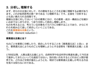 ３．分析し、理解する
まず、何らかの主張に対して、その意味するところを正確に理解する必要があり
ます。これが批判思考の第一歩である「①理解する」です。主張を「分析する」
とも言い換えられる段階です。
複雑な主張に対してはいくつかの要素に分け、その要素・成分・構成などを細か
い点まではっきりさせ、つまり分析して統合し理解します。
ものを考えるとは、考えている対象をバラバラに分解することであり、さらにそ
れらを組み立て直して統合していくことである。
これを要素還元主義という。
（英語：Element reduction ）
要素還元主義とは？
ものごとを要素に分解したり、統合したりすることを［要素還元法］と言い、ま
た、要素還元法によりものごとを理解しようとする姿勢を「要素還元主義」と言
う。
17世紀以降、人類は還元主義により、自然科学や社会科学の発達を通して今日ま
で進歩してきたといっても過言ではない。別の言い方をするとどれほど人間が優
秀でも、どれほど文明が進化しようとも、現状では要素還元主義しか考える方法
を我々は知らないのである。
 