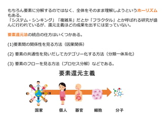 もちろん要素に分解するのではなく、全体をそのまま理解しようというホーリズム
もある。
「システム・シンキング」「複雑系」だとか「フラクタル」とか呼ばれる研究が盛
んに行われているが、還元主義ほどの成果を出すには至っていない。
要素還元法の統合の仕方はいくつかある。
(1)要素間の関係性を見る方法（因果関係）
(2) 要素の共通性を見いだしてカテゴリー化する方法（分類一体系化）
(3) 要素のフローを見る方法（プロセス分解）などである。
 