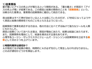 １）因果関係
夏が暑いとアイスの売上げが増えるという関係がある。「夏の暑さ」が原因で「アイ
スの売上げ増」が結果である。この原因と結果の関係のことを「因果関係」という。
分解された要素は、要素間の因果関係に着目して統合できる。
昔は結果はすべて神が決めていると人々は信じていたのだが、17世紀になってようや
く原因と結果の関係性でものごとをとらえるようになった。
因果関係で要素を統合する方法は、他の方法に比べてずばぬけて強力なツールを人類
にもたらした。
原因と結果について述べた主張は、原因が理由にあたり、結果は結論にあたります。
また、因果関係を理由にして、結論を導き出す主張もあります。
心理学各ユージン・ゼックミスタとジェームズ・ジョンソンは因果関係を立証する基
準として次の３つを上げています。
①時間的順序は適切か？
Ａが原因でＢが結果の場合、時間的にＡが必ず先行して発生しなければなりません。
この点が適切かどうかを検証します。
 