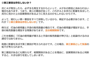 ③第三要因は存在しないか？
次にＡが発生したら、必ずＢも発生するからといって、ＡがＢの原因と決められない
場合もあります、つまり、第三の要因があって、これがＡとＢ双力に影響を及ぼして、
双方に見かけ上の因果関係があるように見えるのかもしれないからです。
よって、疑わしい第一要因をすべて排除しているから、検証する必要があります。こ
れが「③第三要因は存在しないか」です。
例えば、灯油の使用量と手袋の販売数量の場合です。灯油の使用量が増加すると、手
袋の販売数量も増加する現象があります、正の相関関係です。
これを根拠に「灯油の使用量が増えると手袋の販売数量が伸びる」と結論付けるのは
適切ではありません。
両者に影響を及ぼす第三要因が考えられるかです。この場合、第三要因として気温の
低下が考えられます。
第三要因があるにも関わらず、相関関係があることを理由に、因果関係があると判断
すると、大きな誤りを犯してしまいます。
 