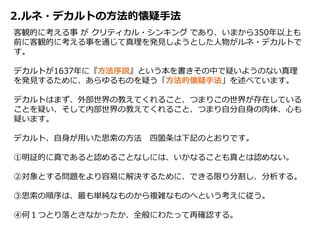 2.ルネ・デカルトの方法的懐疑手法
客観的に考える事 が クリティカル・シンキング であり、いまから350年以上も
前に客観的に考える事を通じて真理を発見しようとした人物がルネ・デカルトで
す。
デカルトが1637年に『方法序説』という本を書きその中で疑いようのない真理
を発見するために、あらゆるものを疑う「方法的懐疑手法」を述べています。
デカルトはまず、外部世界の教えてくれること、つまりこの世界が存在している
ことを疑い、そして内部世界の教えてくれること、つまり自分自身の肉体、心も
疑います。
デカルト、自身が用いた思索の方法 四箇条は下記のとおりです。
①明証的に真であると認めることなしには、いかなることも真とは認めない。
②対象とする問題をより容易に解決するために、できる限り分割し、分析する。
③思索の順序は、最も単純なものから複雑なものへという考えに従う。
④何１つとり落とさなかったか、全般にわたって再確認する。
 