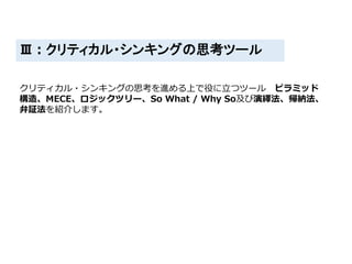 Ⅲ：クリティカル・シンキングの思考ツール
クリティカル・シンキングの思考を進める上で役に立つツール ピラミッド
構造、MECE、ロジックツリー、So What / Why So及び演繹法、帰納法、
弁証法を紹介します。
 