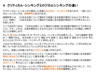 クリティカルーシンキングと類似した言葉にロジカル・シンキングがあります。一般にロジ
カルーシンキングは、論理思考と訳されます。
論理思考とは、「①ある主張について理由から結論に至る筋道が適切になるように考える
こと」同時に、「②ある主張について理由から結論に至る筋道が適切かどうか考えること」
を指します。
ここで注目すべきは、「②ある主張について理由から結論に至る筋道が適切かどうか考える
こと」です。これは、主張を鵜呑みにするのではなくその内容が適切かどうか検証し判断す
ることを意味します。
そして 疑うという行為こそ が クリティカル・シンキングの本質でした。 つまり論理的 思考
の 一 側面である、 ある主張 について 理由 から 結論 に 至る 筋道 が 適切 かどうかを 考え
ることとは クリティカル・シンキング に相当します。
このように考えると、ロジカルーシンキングとクリティカルシンキングは、いずれも同じ対
象について述べたものだということがわかると思います。
ただし、両者には対象に対するアプローチの違いがあります。
ロジカルーシンキングはどちらかというと「①ある主張について理由から結論に至る筋道が
適切になるように考えること」に重きを置いています。
それに対してクリティカルーシンキングは「②ある主張について理由から結論に至る筋道が
適切かどうか考えること」に重心を置きます。
言い換えると、ロジカルーシンキングが論理の組み立てにより注意を払うのに対して、クリ
ティカルーシンキングはどちらかというと論理の分析と評価を重要視します。
４．クリティカル・シンキングとロジカルシンキングの違い
 