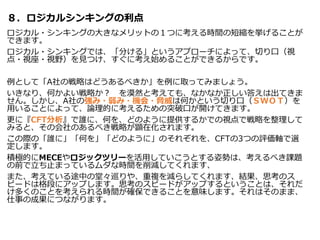 ８．ロジカルシンキングの利点
ロジカル・シンキングの大きなメリットの１つに考える時間の短縮を挙げることが
できます。
ロジカル・シンキングでは、「分ける」というアプローチによって、切り口（視
点・視座・視野）を見つけ、すぐに考え始めることができるからです。
例として「A社の戦略はどうあるべきか」を例に取ってみましょう。
いきなり、何かよい戦略か？ を漠然と考えても、なかなか正しい答えは出てきま
せん。しかし、A社の強み・弱み・機会・脅威は何かという切り口（ＳＷＯＴ）を
用いることによって、論理的に考えるための突破口が開けてきます。
更に『CFT分析』で誰に、何を、どのように提供するかでの視点で戦略を整理して
みると、その会社のあるべき戦略が顕在化されます。
この際の「誰に」「何を」「どのように」のそれぞれを、CFTの3つの評価軸で選
定します。
積極的にMECEやロジックツリーを活用していこうとする姿勢は、考えるべき課題
の前で立ち止まっているムダな時間を削減してくれます、
また、考えている途中の堂々巡りや、重複を減らしてくれます、結果、思考のス
ピードは格段にアップします。思考のスピードがアップするということは、それだ
け多くのことを考えられる時間が確保できることを意味します。それはそのまま、
仕事の成果につながります。
 